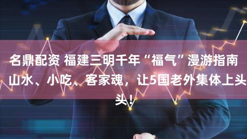 名鼎配资 福建三明千年“福气”漫游指南：山水、小吃、客家魂，让5国老外集体上头！