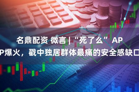 名鼎配资 微言 | “死了么” APP爆火，戳中独居群体最痛的安全感缺口