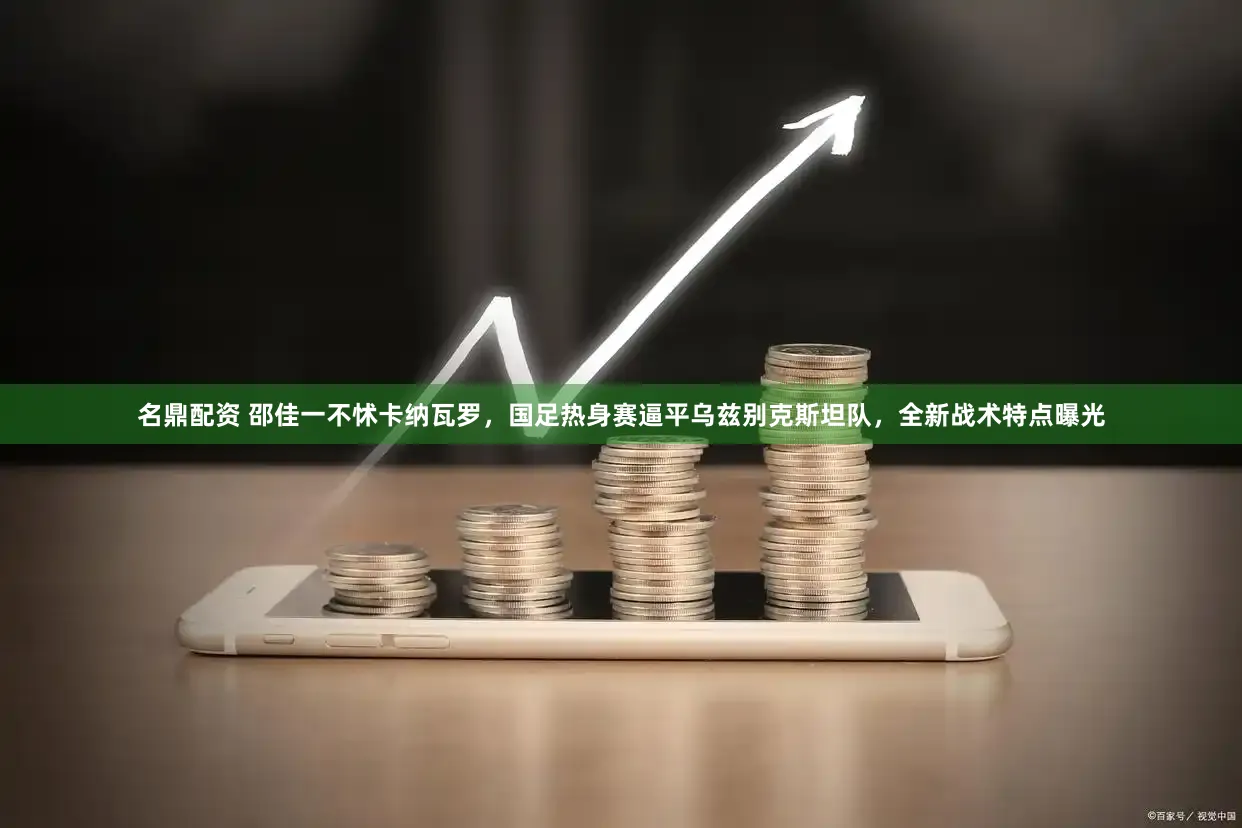 名鼎配资 邵佳一不怵卡纳瓦罗，国足热身赛逼平乌兹别克斯坦队，全新战术特点曝光