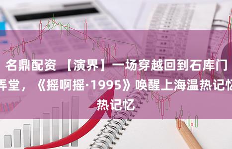 名鼎配资 【演界】一场穿越回到石库门弄堂，《摇啊摇·1995》唤醒上海温热记忆