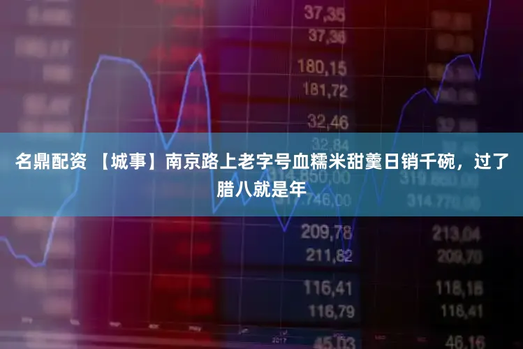 名鼎配资 【城事】南京路上老字号血糯米甜羹日销千碗，过了腊八就是年