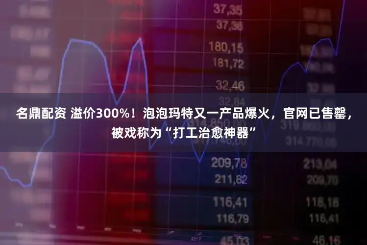 名鼎配资 溢价300%！泡泡玛特又一产品爆火，官网已售罄，被戏称为“打工治愈神器”