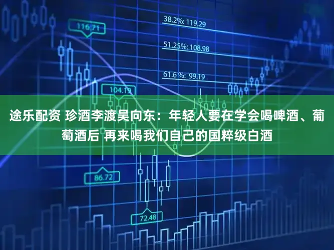 途乐配资 珍酒李渡吴向东：年轻人要在学会喝啤酒、葡萄酒后 再来喝我们自己的国粹级白酒