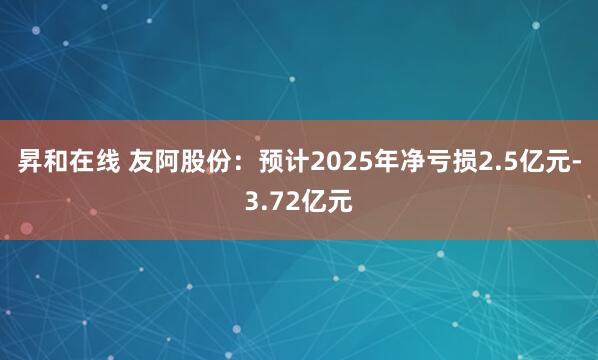 昇和在线 友阿股份：预计2025年净亏损2.5亿元-3.72亿元