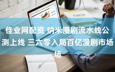 佳业网配资 纳米漫剧流水线公测上线 三六零入局百亿漫剧市场