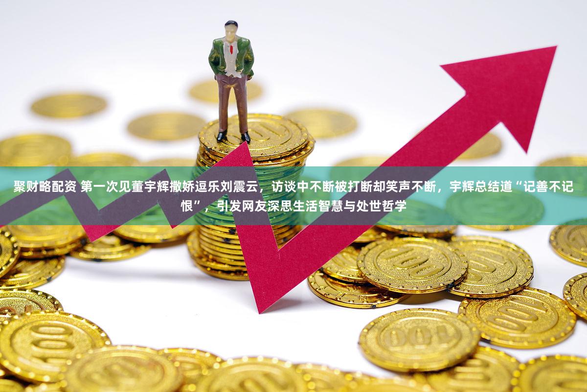 聚财略配资 第一次见董宇辉撒娇逗乐刘震云，访谈中不断被打断却笑声不断，宇辉总结道“记善不记恨”，引发网友深思生活智慧与处世哲学