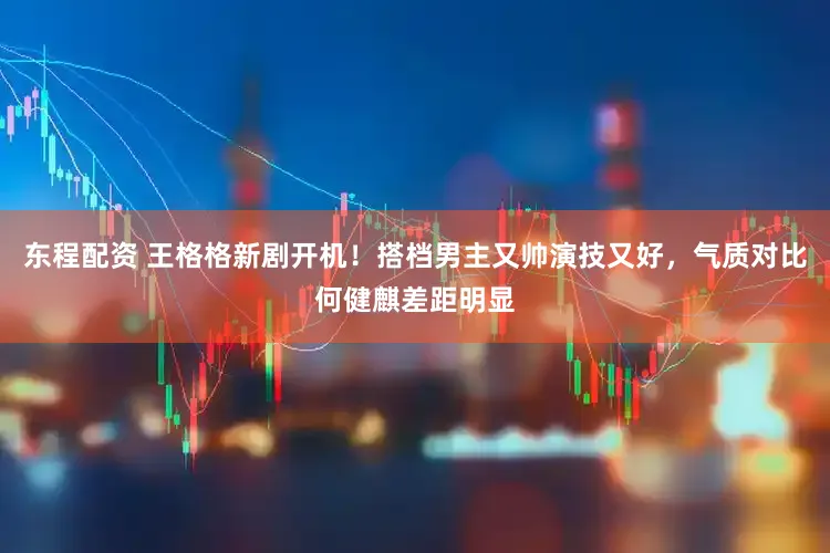 东程配资 王格格新剧开机！搭档男主又帅演技又好，气质对比何健麒差距明显