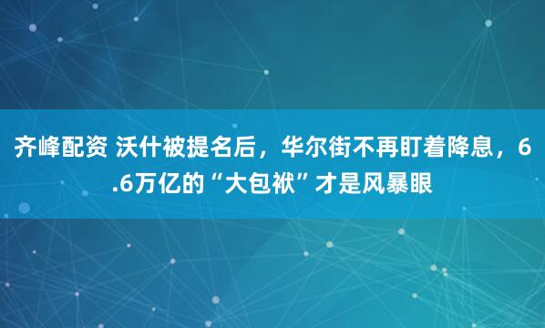 齐峰配资 沃什被提名后，华尔街不再盯着降息，6.6万亿的“大包袱”才是风暴眼