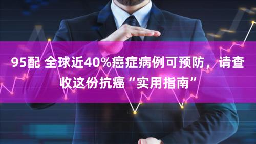95配 全球近40%癌症病例可预防，请查收这份抗癌“实用指南”