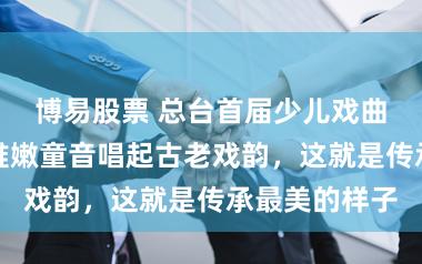 博易股票 总台首届少儿戏曲大会收官，稚嫩童音唱起古老戏韵，这就是传承最美的样子