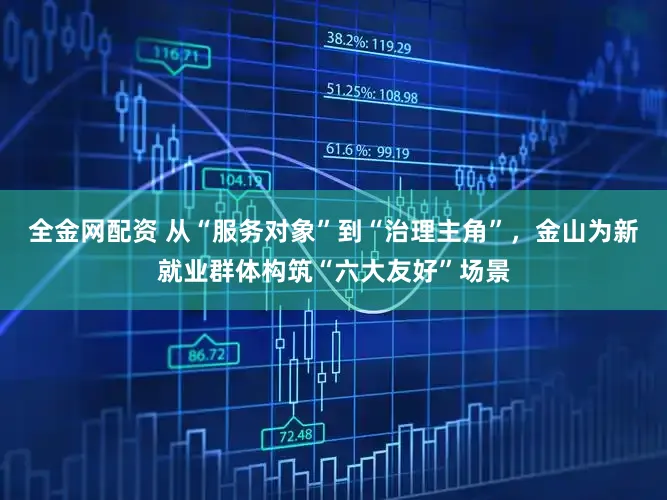 全金网配资 从“服务对象”到“治理主角”，金山为新就业群体构筑“六大友好”场景