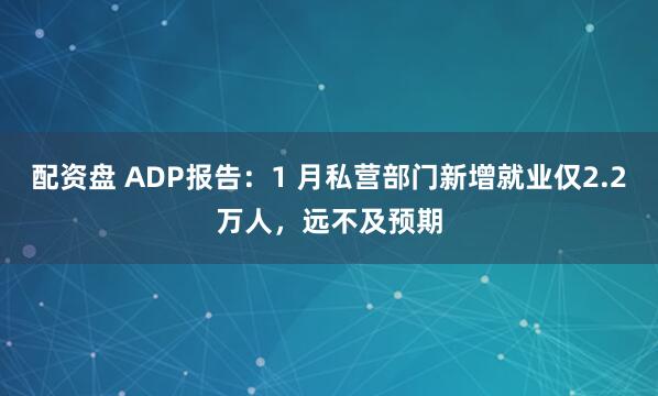 配资盘 ADP报告：1 月私营部门新增就业仅2.2万人，远不及预期