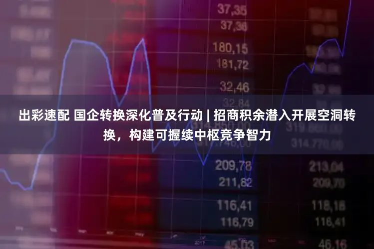 出彩速配 国企转换深化普及行动 | 招商积余潜入开展空洞转换，构建可握续中枢竞争智力