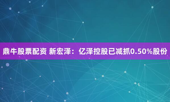 鼎牛股票配资 新宏泽：亿泽控股已减抓0.50%股份