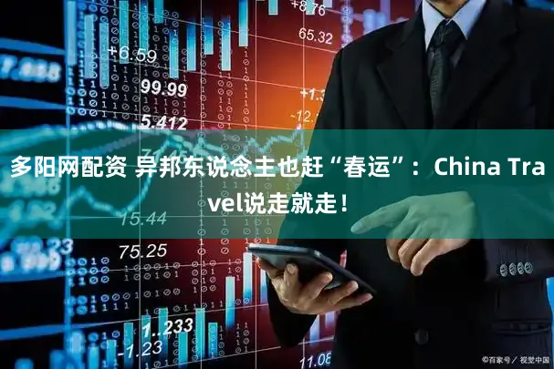 多阳网配资 异邦东说念主也赶“春运”：China Travel说走就走！