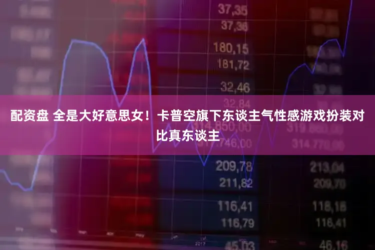 配资盘 全是大好意思女！卡普空旗下东谈主气性感游戏扮装对比真东谈主