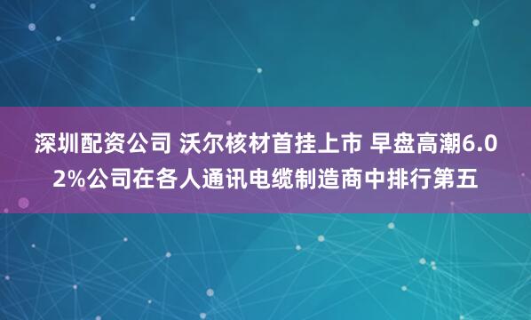 深圳配资公司 沃尔核材首挂上市 早盘高潮6.02%公司在各人通讯电缆制造商中排行第五