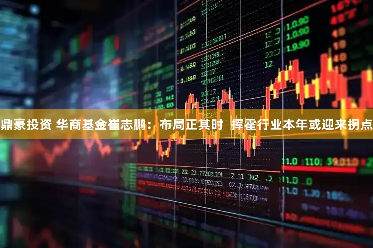 鼎豪投资 华商基金崔志鹏：布局正其时  挥霍行业本年或迎来拐点