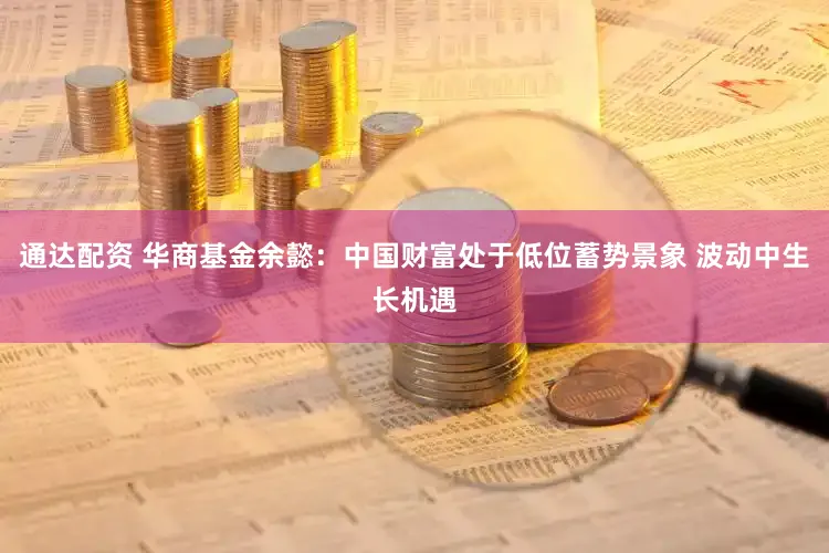 通达配资 华商基金余懿：中国财富处于低位蓄势景象 波动中生长机遇