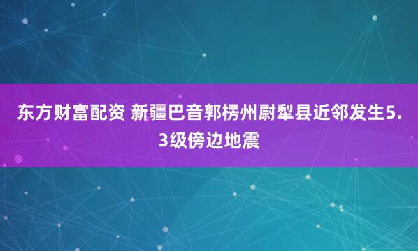 东方财富配资 新疆巴音郭楞州尉犁县近邻发生5.3级傍边地震