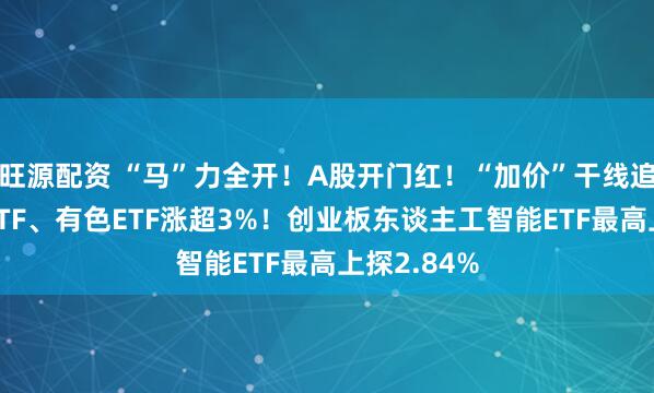 旺源配资 “马”力全开！A股开门红！“加价”干线追忆，化工ETF、有色ETF涨超3%！创业板东谈主工智能ETF最高上探2.84%