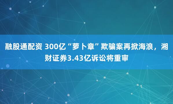 融股通配资 300亿“萝卜章”欺骗案再掀海浪，湘财证券3.43亿诉讼将重审