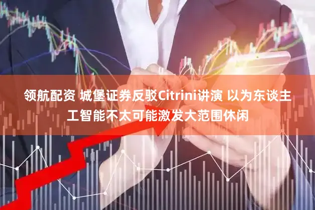 领航配资 城堡证券反驳Citrini讲演 以为东谈主工智能不太可能激发大范围休闲