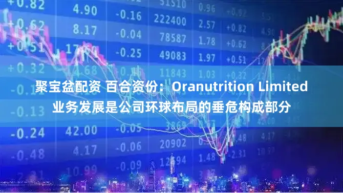 聚宝盆配资 百合资份：Oranutrition Limited业务发展是公司环球布局的垂危构成部分
