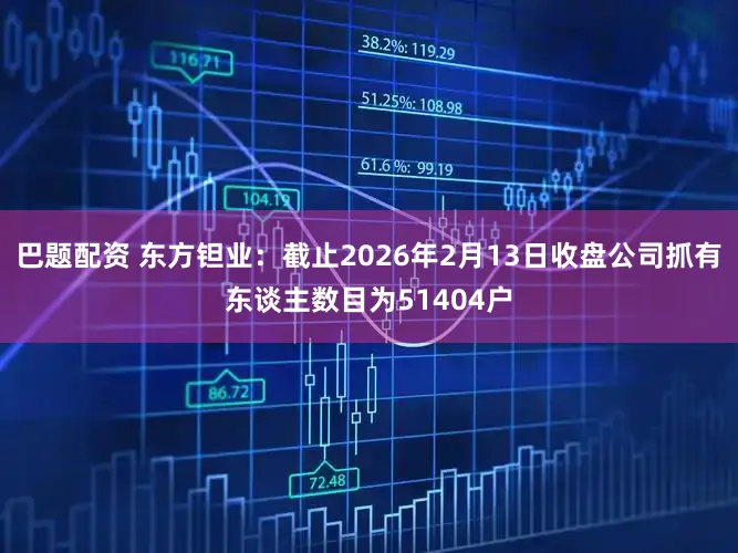 巴题配资 东方钽业：截止2026年2月13日收盘公司抓有东谈主数目为51404户