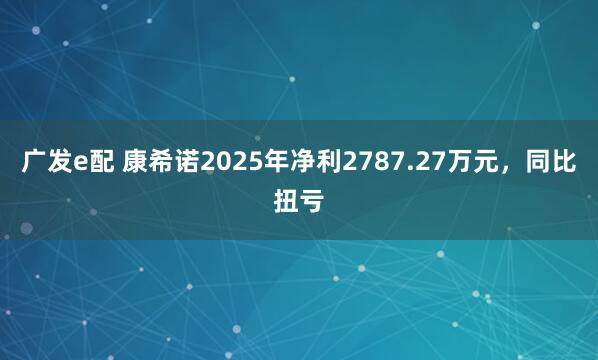 广发e配 康希诺2025年净利2787.27万元，同比扭亏