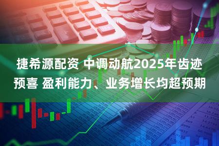 捷希源配资 中调动航2025年齿迹预喜 盈利能力、业务增长均超预期