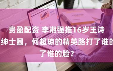 贵盈配资 李湘强推16岁王诗龄混绅士圈，何超琼的精英路打了谁的脸？