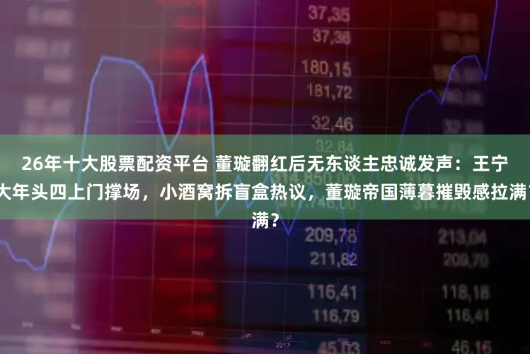 26年十大股票配资平台 董璇翻红后无东谈主忠诚发声：王宁大年头四上门撑场，小酒窝拆盲盒热议，董璇帝国薄暮摧毁感拉满？