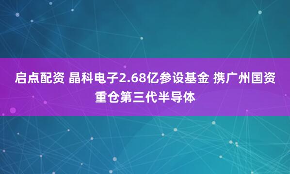 启点配资 晶科电子2.68亿参设基金 携广州国资重仓第三代半导体