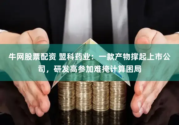 牛网股票配资 盟科药业：一款产物撑起上市公司，研发高参加难掩计算困局
