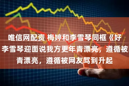 唯信网配资 梅婷和李雪琴同框《好好的时光》，李雪琴迎面说我方更年青漂亮，遵循被网友骂到升起