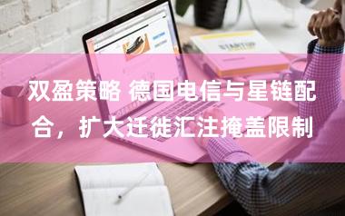 双盈策略 德国电信与星链配合，扩大迁徙汇注掩盖限制