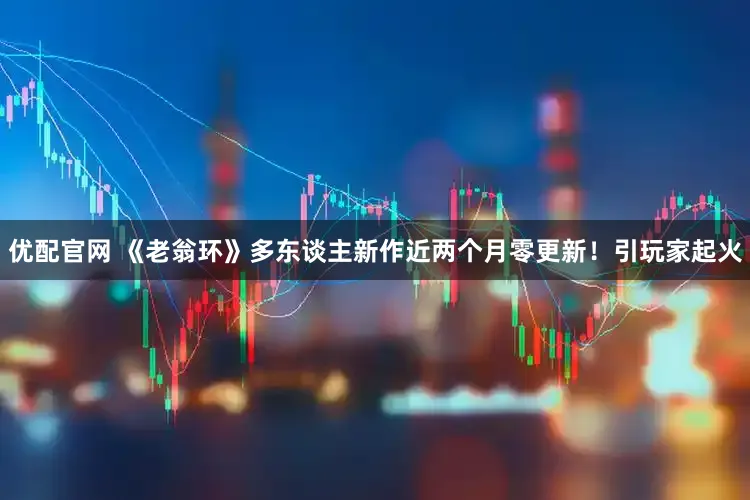 优配官网 《老翁环》多东谈主新作近两个月零更新！引玩家起火