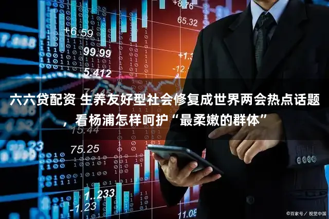 六六贷配资 生养友好型社会修复成世界两会热点话题，看杨浦怎样呵护“最柔嫩的群体”