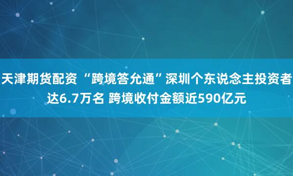 天津期货配资 “跨境答允通”深圳个东说念主投资者达6.7万名 跨境收付金额近590亿元