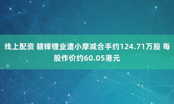 线上配资 赣锋锂业遭小摩减合手约124.71万股 每股作价约60.05港元