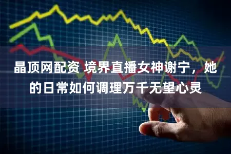 晶顶网配资 境界直播女神谢宁，她的日常如何调理万千无望心灵