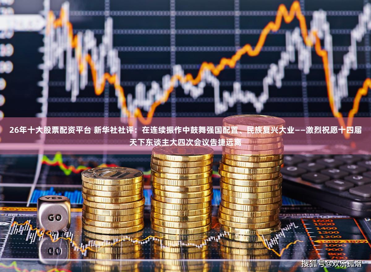 26年十大股票配资平台 新华社社评：在连续振作中鼓舞强国配置、民族复兴大业——激烈祝愿十四届天下东谈主大四次会议告捷远离