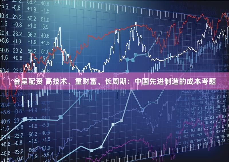 金呈配资 高技术、重财富、长周期：中国先进制造的成本考题