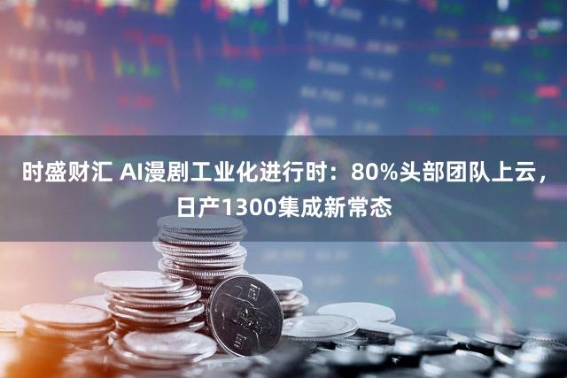 时盛财汇 AI漫剧工业化进行时：80%头部团队上云，日产1300集成新常态