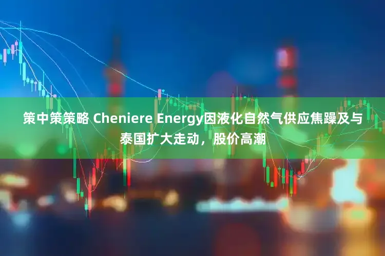 策中策策略 Cheniere Energy因液化自然气供应焦躁及与泰国扩大走动，股价高潮