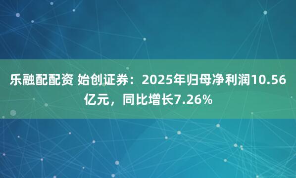 乐融配配资 始创证券：2025年归母净利润10.56亿元，同比增长7.26%