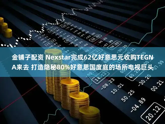 金铺子配资 Nexstar完成62亿好意思元收购TEGNA来去 打造隐秘80%好意思国度庭的场所电视巨头