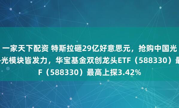 一家天下配资 特斯拉砸29亿好意思元,抢购中国光伏诞生!光伏+光模块皆发力,华宝基金双创龙头ETF(588330)最高上探3.42%