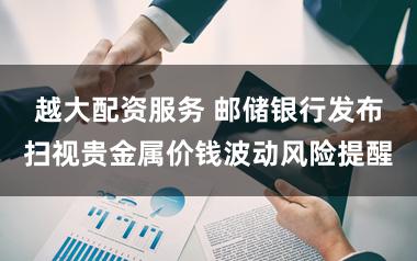 越大配资服务 邮储银行发布扫视贵金属价钱波动风险提醒